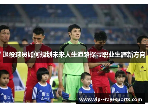 退役球员如何规划未来人生道路探寻职业生涯新方向