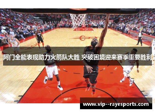 阿门全能表现助力火箭队大胜 突破困境迎来赛季重要胜利