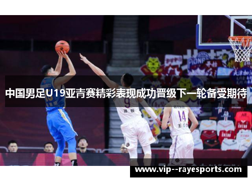 中国男足U19亚青赛精彩表现成功晋级下一轮备受期待