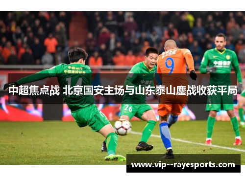 中超焦点战 北京国安主场与山东泰山鏖战收获平局 中超焦点战 北京国安主场与山东泰山鏖战收获平局