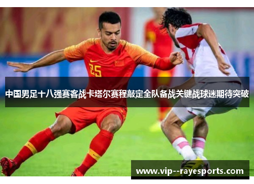 中国男足十八强赛客战卡塔尔赛程敲定全队备战关键战球迷期待突破 中国男足十八强赛客战卡塔尔赛程敲定全队备战关键战球迷期待突破