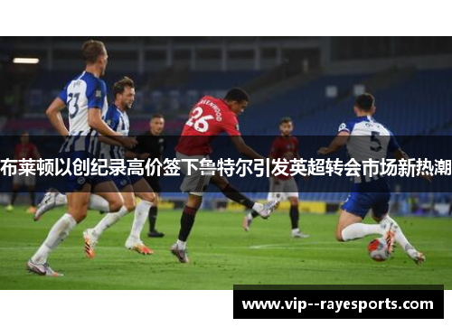 布莱顿以创纪录高价签下鲁特尔引发英超转会市场新热潮