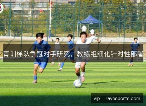 青训梯队争冠对手研究，教练组细化针对性部署